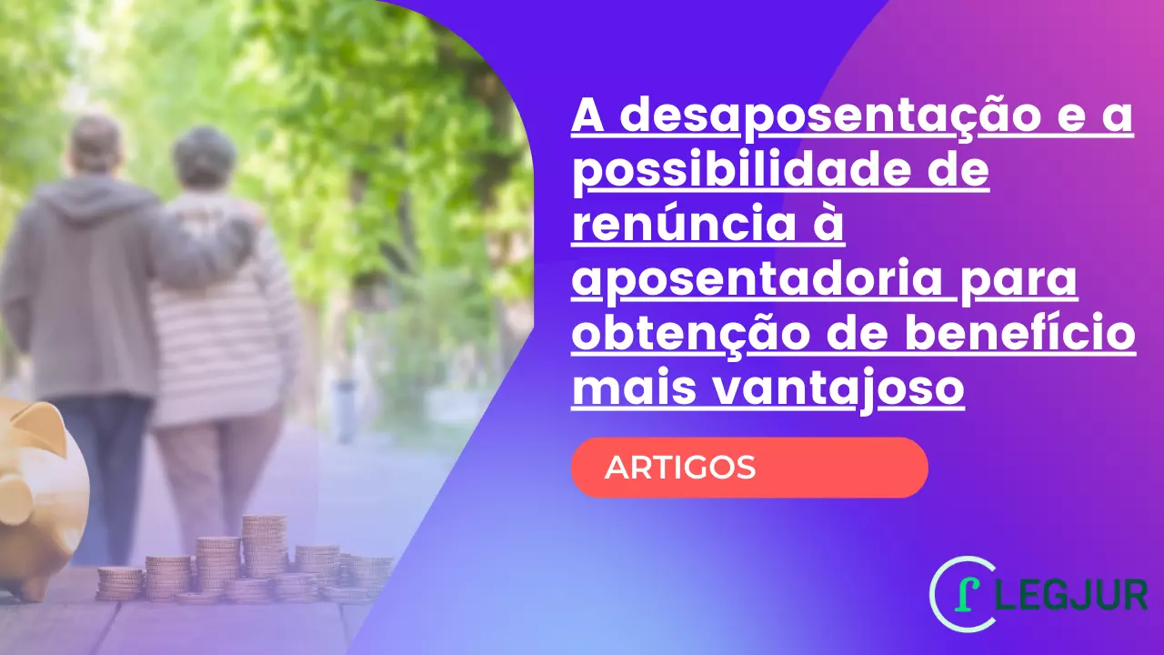 A desaposentação e a possibilidade de renúncia à aposentadoria para obtenção de benefício mais vantajoso